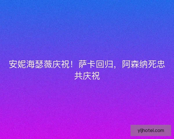 安妮海瑟薇庆祝！萨卡回归，阿森纳死忠共庆祝
