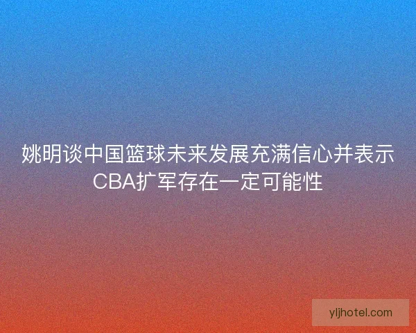 姚明谈中国篮球未来发展充满信心并表示CBA扩军存在一定可能性